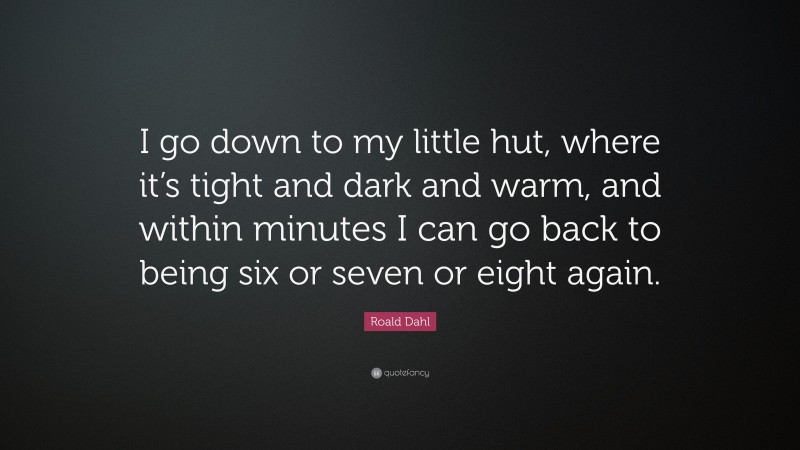 Roald Dahl Quote: “I go down to my little hut, where it’s tight and dark and warm, and within minutes I can go back to being six or seven or eight again.”
