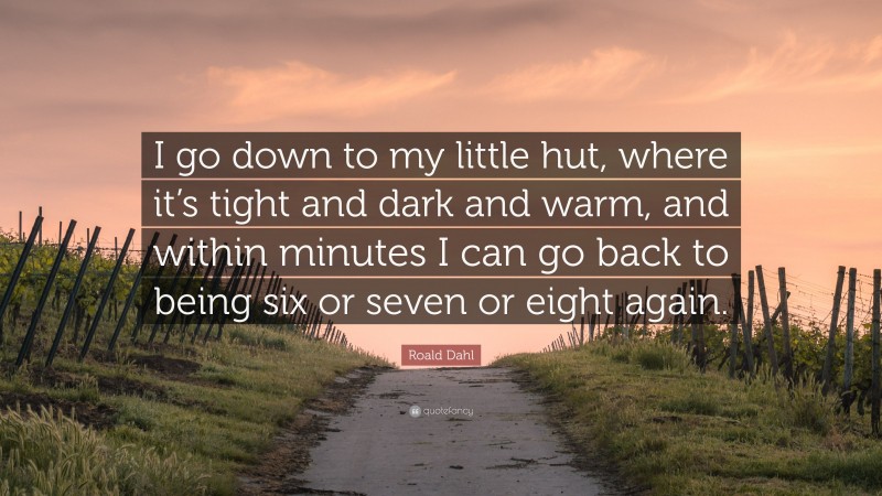 Roald Dahl Quote: “I go down to my little hut, where it’s tight and dark and warm, and within minutes I can go back to being six or seven or eight again.”
