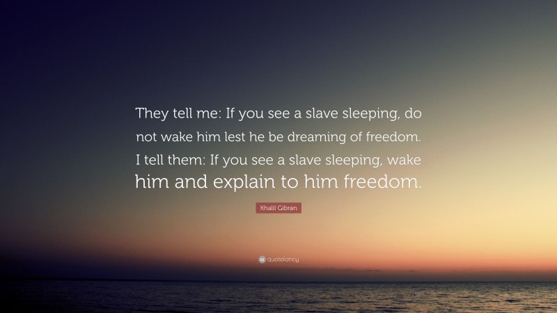 Khalil Gibran Quote: “They tell me: If you see a slave sleeping, do not wake him lest he be dreaming of freedom. I tell them: If you see a slave sleeping, wake him and explain to him freedom.”