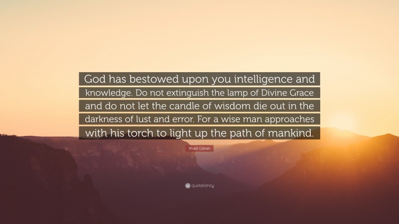Khalil Gibran Quote: “God has bestowed upon you intelligence and knowledge. Do not extinguish the lamp of Divine Grace and do not let the candle of wisdom die out in the darkness of lust and error. For a wise man approaches with his torch to light up the path of mankind.”