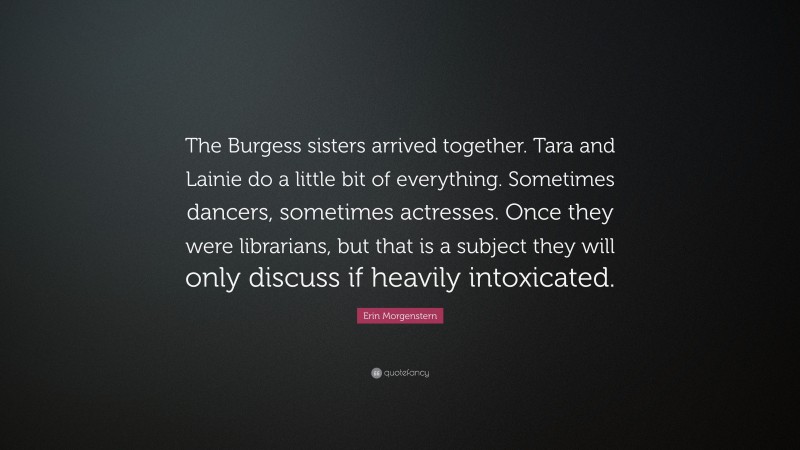 Erin Morgenstern Quote: “The Burgess sisters arrived together. Tara and Lainie do a little bit of everything. Sometimes dancers, sometimes actresses. Once they were librarians, but that is a subject they will only discuss if heavily intoxicated.”