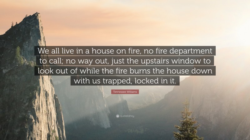 Tennessee Williams Quote: “We all live in a house on fire, no fire department to call; no way out, just the upstairs window to look out of while the fire burns the house down with us trapped, locked in it.”