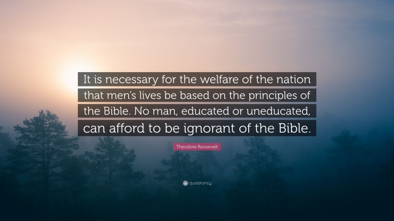 Theodore Roosevelt Quote: “It is necessary for the welfare of the nation that men’s lives be based on the principles of the Bible. No man, educated or uneducated, can afford to be ignorant of the Bible.”