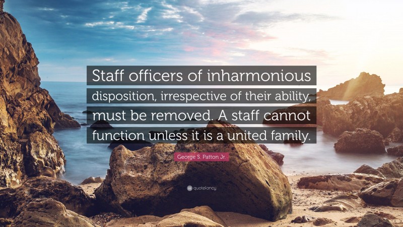 George S. Patton Jr. Quote: “Staff officers of inharmonious disposition, irrespective of their ability, must be removed. A staff cannot function unless it is a united family.”