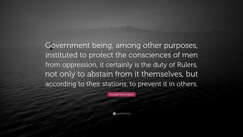 George Washington Quote: “Government being, among other purposes, instituted to protect the consciences of men from oppression, it certainly is the duty of Rulers, not only to abstain from it themselves, but according to their stations, to prevent it in others.”