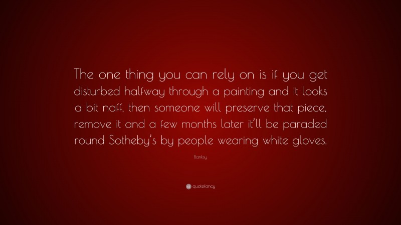 Banksy Quote: “The one thing you can rely on is if you get disturbed halfway through a painting and it looks a bit naff, then someone will preserve that piece, remove it and a few months later it’ll be paraded round Sotheby’s by people wearing white gloves.”