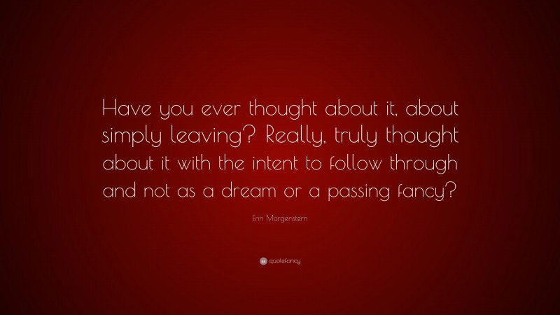 Erin Morgenstern Quote: “Have you ever thought about it, about simply leaving? Really, truly thought about it with the intent to follow through and not as a dream or a passing fancy?”
