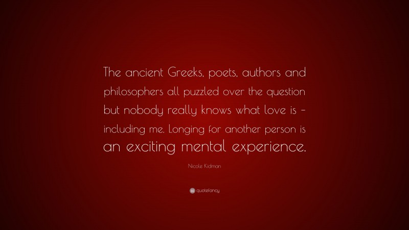 Nicole Kidman Quote: “The ancient Greeks, poets, authors and philosophers all puzzled over the question but nobody really knows what love is – including me. Longing for another person is an exciting mental experience.”
