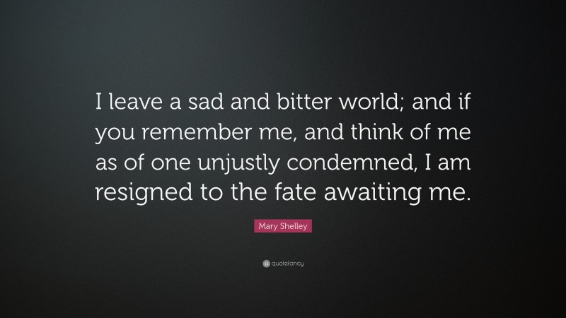 Mary Shelley Quote: “I leave a sad and bitter world; and if you remember me, and think of me as of one unjustly condemned, I am resigned to the fate awaiting me.”