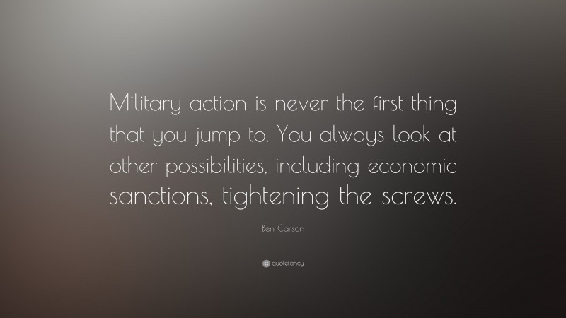 Ben Carson Quote: “Military action is never the first thing that you jump to. You always look at other possibilities, including economic sanctions, tightening the screws.”