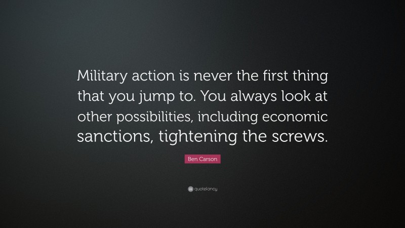 Ben Carson Quote: “Military action is never the first thing that you jump to. You always look at other possibilities, including economic sanctions, tightening the screws.”