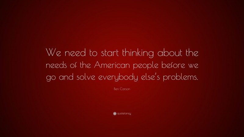 Ben Carson Quote: “We need to start thinking about the needs of the American people before we go and solve everybody else’s problems.”