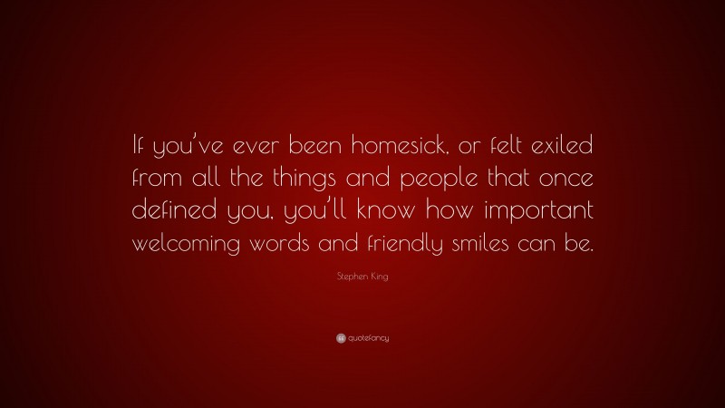 Stephen King Quote: “If you’ve ever been homesick, or felt exiled from all the things and people that once defined you, you’ll know how important welcoming words and friendly smiles can be.”