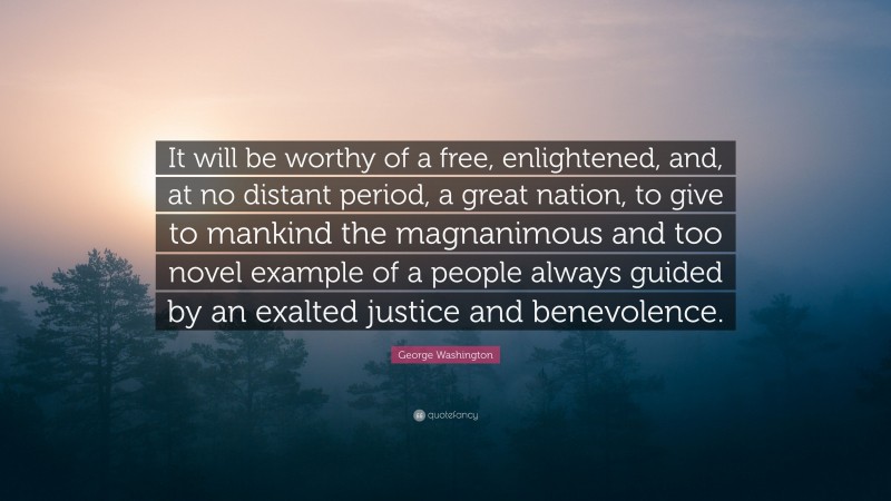 George Washington Quote: “It will be worthy of a free, enlightened, and, at no distant period, a great nation, to give to mankind the magnanimous and too novel example of a people always guided by an exalted justice and benevolence.”