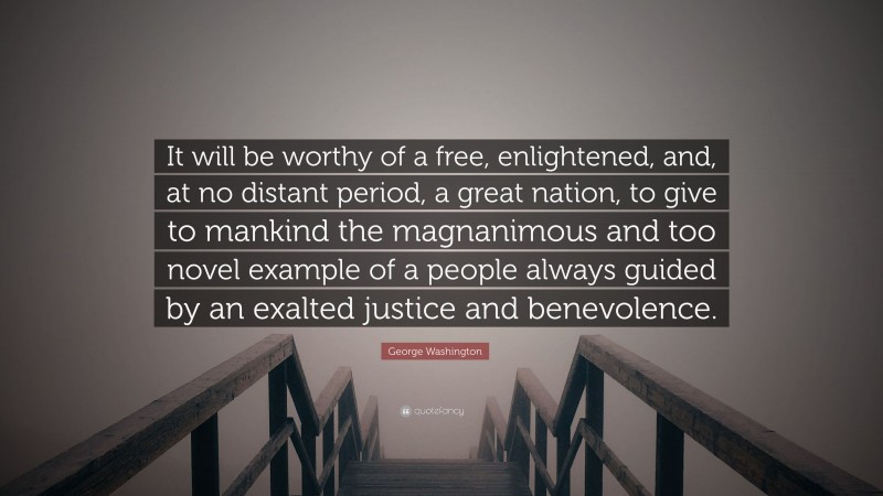 George Washington Quote: “It will be worthy of a free, enlightened, and, at no distant period, a great nation, to give to mankind the magnanimous and too novel example of a people always guided by an exalted justice and benevolence.”