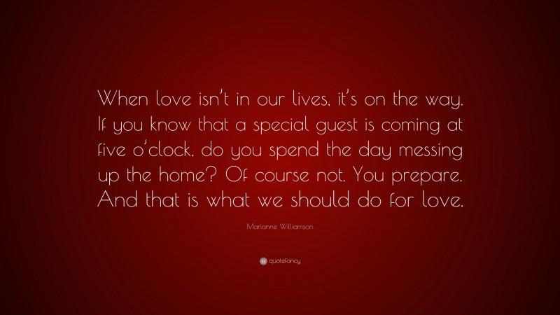 Marianne Williamson Quote: “When love isn’t in our lives, it’s on the way. If you know that a special guest is coming at five o’clock, do you spend the day messing up the home? Of course not. You prepare. And that is what we should do for love.”