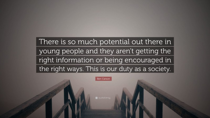 Ben Carson Quote: “There is so much potential out there in young people and they aren’t getting the right information or being encouraged in the right ways. This is our duty as a society.”
