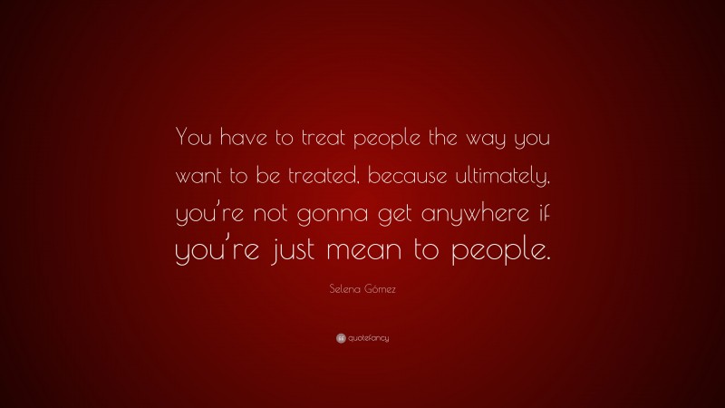 Selena Gómez Quote: “You have to treat people the way you want to be treated, because ultimately, you’re not gonna get anywhere if you’re just mean to people.”