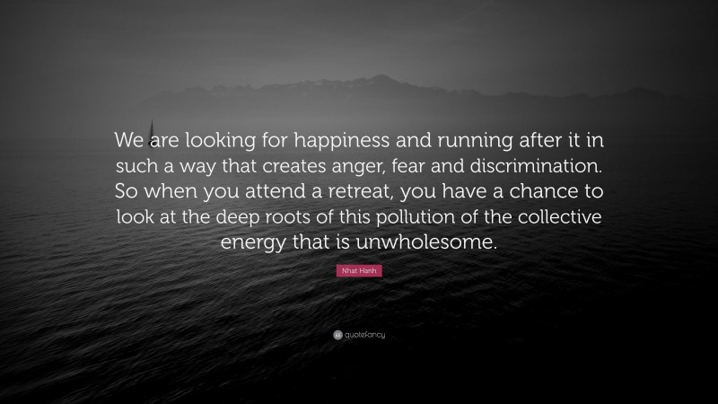 Nhat Hanh Quote: “We are looking for happiness and running after it in such a way that creates anger, fear and discrimination. So when you attend a retreat, you have a chance to look at the deep roots of this pollution of the collective energy that is unwholesome.”