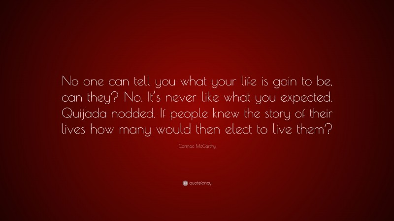 Cormac McCarthy Quote: “No one can tell you what your life is goin to be, can they? No. It’s never like what you expected. Quijada nodded. If people knew the story of their lives how many would then elect to live them?”