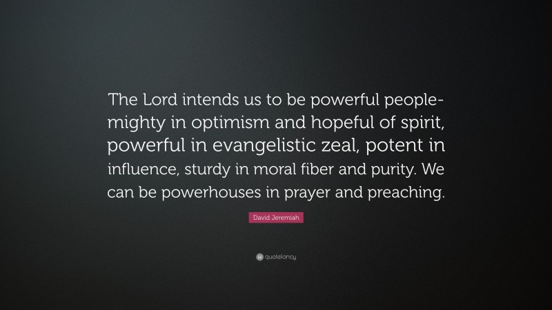 David Jeremiah Quote: “The Lord intends us to be powerful people-mighty in optimism and hopeful of spirit, powerful in evangelistic zeal, potent in influence, sturdy in moral fiber and purity. We can be powerhouses in prayer and preaching.”