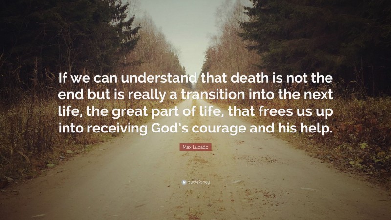 Max Lucado Quote: “If we can understand that death is not the end but is really a transition into the next life, the great part of life, that frees us up into receiving God’s courage and his help.”