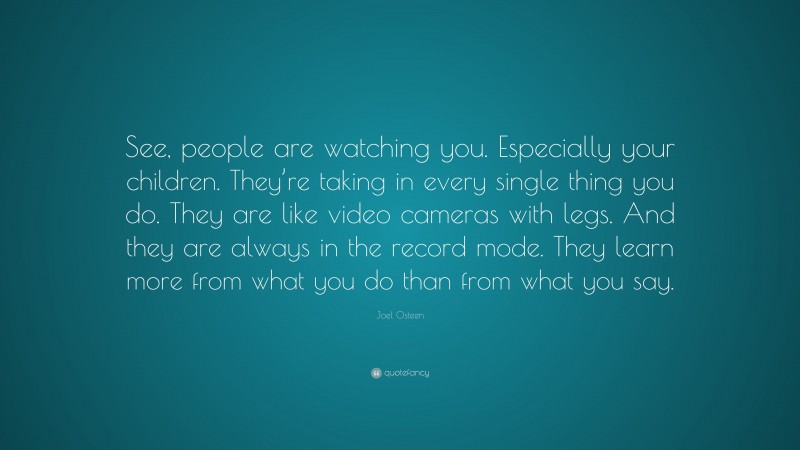 Joel Osteen Quote: “See, people are watching you. Especially your children. They’re taking in every single thing you do. They are like video cameras with legs. And they are always in the record mode. They learn more from what you do than from what you say.”