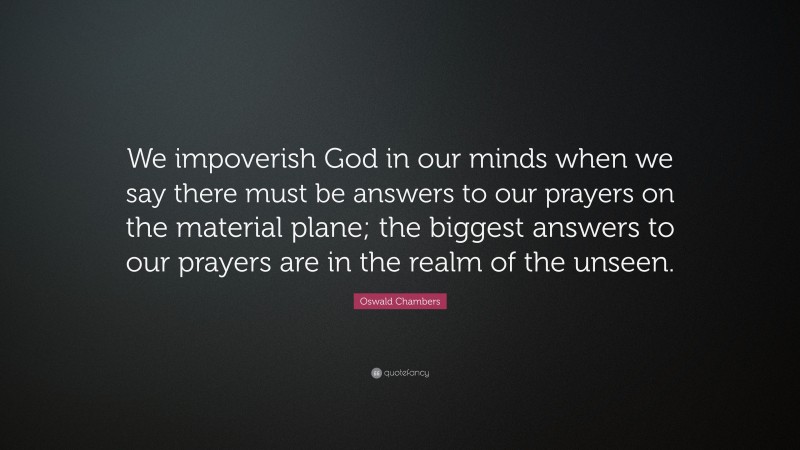 Oswald Chambers Quote: “We impoverish God in our minds when we say there must be answers to our prayers on the material plane; the biggest answers to our prayers are in the realm of the unseen.”