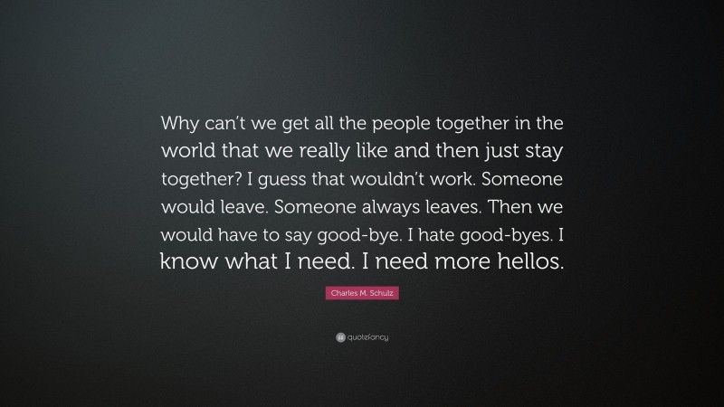Charles M. Schulz Quote: “Why can’t we get all the people together in the world that we really like and then just stay together? I guess that wouldn’t work. Someone would leave. Someone always leaves. Then we would have to say good-bye. I hate good-byes. I know what I need. I need more hellos.”