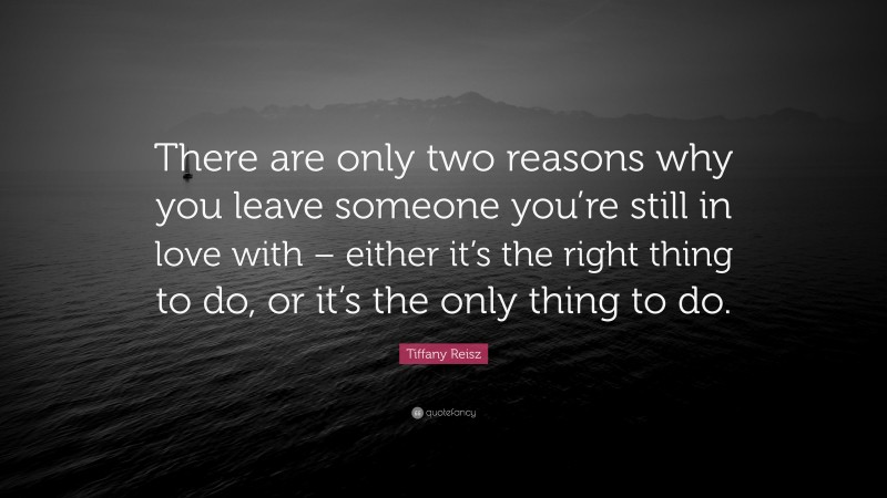 Tiffany Reisz Quote: “There are only two reasons why you leave someone you’re still in love with – either it’s the right thing to do, or it’s the only thing to do.”