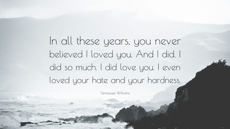Tennessee Williams Quote: “In all these years, you never believed I loved you. And I did. I did so much. I did love you. I even loved your hate and your hardness.”