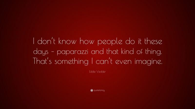 Eddie Vedder Quote: “I don’t know how people do it these days – paparazzi and that kind of thing. That’s something I can’t even imagine.”
