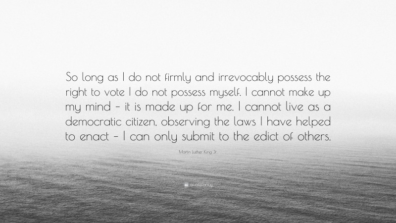 Martin Luther King Jr. Quote: “So long as I do not firmly and irrevocably possess the right to vote I do not possess myself. I cannot make up my mind – it is made up for me. I cannot live as a democratic citizen, observing the laws I have helped to enact – I can only submit to the edict of others.”