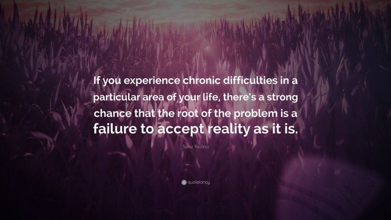 Steve Pavlina Quote: “If you experience chronic difficulties in a particular area of your life, there’s a strong chance that the root of the problem is a failure to accept reality as it is.”