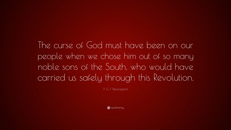 P. G. T. Beauregard Quote: “The curse of God must have been on our people when we chose him out of so many noble sons of the South, who would have carried us safely through this Revolution.”