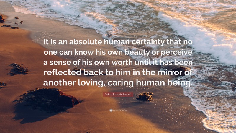 John Joseph Powell Quote: “It is an absolute human certainty that no one can know his own beauty or perceive a sense of his own worth until it has been reflected back to him in the mirror of another loving, caring human being.”