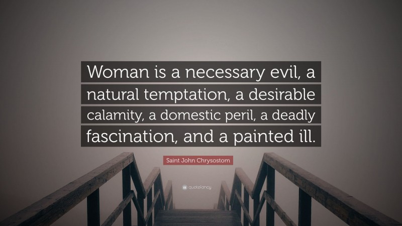 Saint John Chrysostom Quote: “Woman is a necessary evil, a natural temptation, a desirable calamity, a domestic peril, a deadly fascination, and a painted ill.”