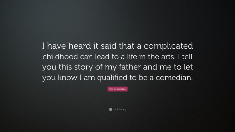 Steve Martin Quote: “I have heard it said that a complicated childhood can lead to a life in the arts. I tell you this story of my father and me to let you know I am qualified to be a comedian.”