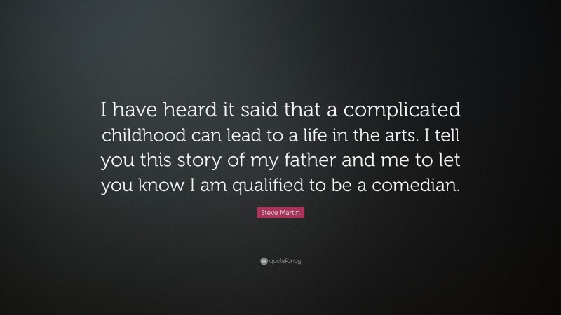 Steve Martin Quote: “I have heard it said that a complicated childhood can lead to a life in the arts. I tell you this story of my father and me to let you know I am qualified to be a comedian.”