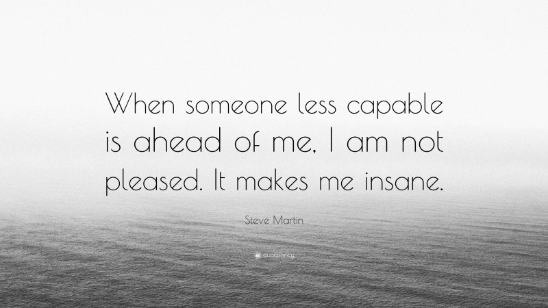Steve Martin Quote: “When someone less capable is ahead of me, I am not pleased. It makes me insane.”