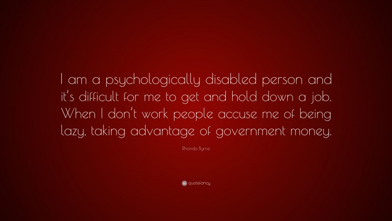 Rhonda Byrne Quote: “I am a psychologically disabled person and it’s difficult for me to get and hold down a job. When I don’t work people accuse me of being lazy, taking advantage of government money.”