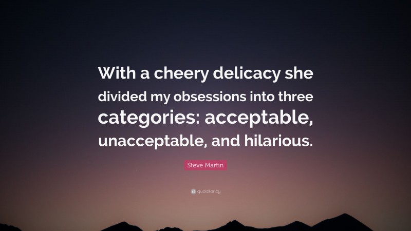 Steve Martin Quote: “With a cheery delicacy she divided my obsessions into three categories: acceptable, unacceptable, and hilarious.”