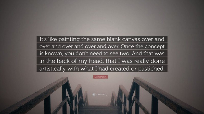 Steve Martin Quote: “It’s like painting the same blank canvas over and over and over and over and over. Once the concept is known, you don’t need to see two. And that was in the back of my head, that I was really done artistically with what I had created or pastiched.”