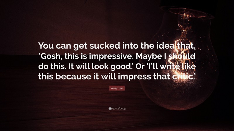 Amy Tan Quote: “You can get sucked into the idea that, ‘Gosh, this is impressive. Maybe I should do this. It will look good.’ Or ‘I’ll write like this because it will impress that critic.’”