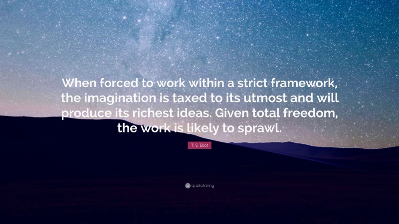 T. S. Eliot Quote: “When forced to work within a strict framework, the imagination is taxed to its utmost and will produce its richest ideas. Given total freedom, the work is likely to sprawl.”
