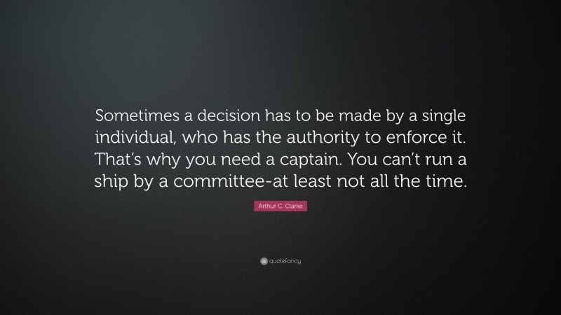 Arthur C. Clarke Quote: “Sometimes a decision has to be made by a single individual, who has the authority to enforce it. That’s why you need a captain. You can’t run a ship by a committee-at least not all the time.”