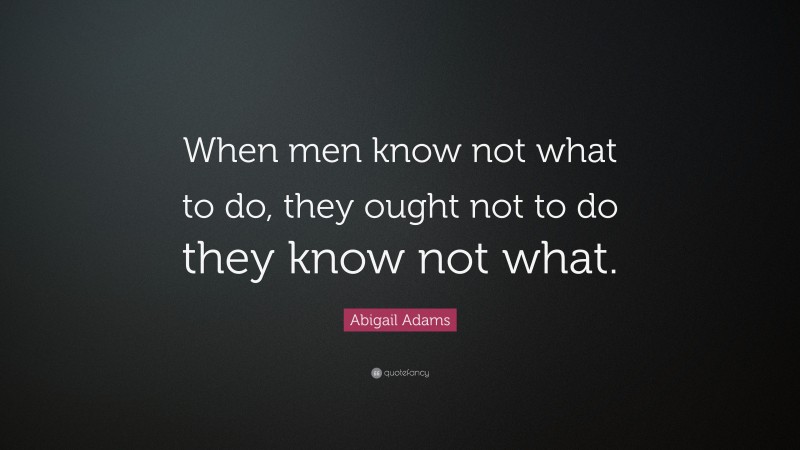 Abigail Adams Quote: “When men know not what to do, they ought not to do they know not what.”