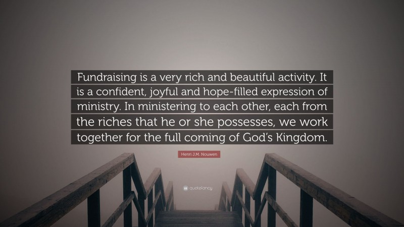 Henri J.M. Nouwen Quote: “Fundraising is a very rich and beautiful activity. It is a confident, joyful and hope-filled expression of ministry. In ministering to each other, each from the riches that he or she possesses, we work together for the full coming of God’s Kingdom.”