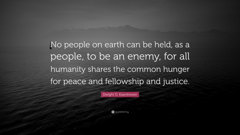 Dwight D. Eisenhower Quote: “No people on earth can be held, as a people, to be an enemy, for all humanity shares the common hunger for peace and fellowship and justice.”