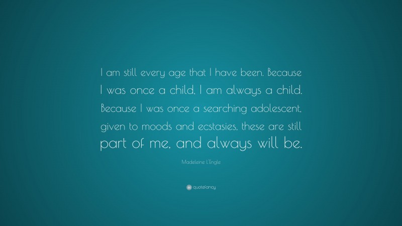 Madeleine L'Engle Quote: “I am still every age that I have been. Because I was once a child, I am always a child. Because I was once a searching adolescent, given to moods and ecstasies, these are still part of me, and always will be.”